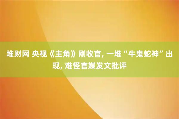 堆财网 央视《主角》刚收官, 一堆“牛鬼蛇神”出现, 难怪官媒发文批评