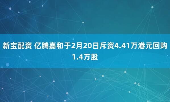 新宝配资 亿腾嘉和于2月20日斥资4.41万港元回购1.4万股