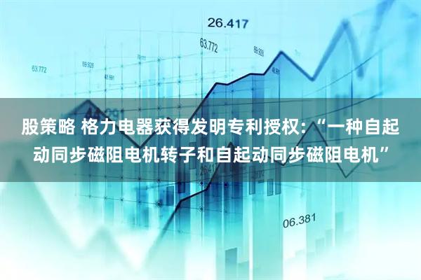 股策略 格力电器获得发明专利授权: “一种自起动同步磁阻电机转子和自起动同步磁阻电机”