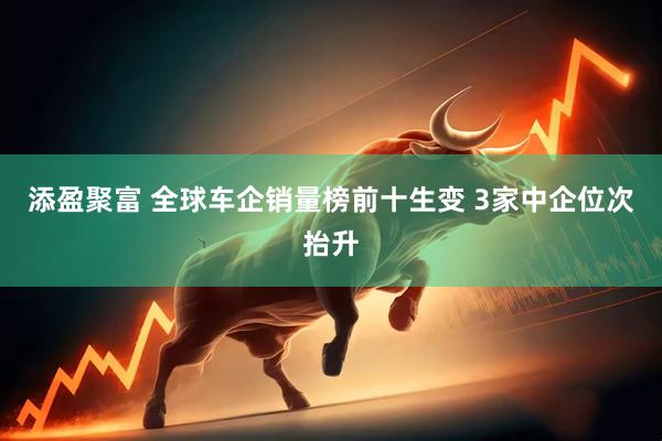 添盈聚富 全球车企销量榜前十生变 3家中企位次抬升