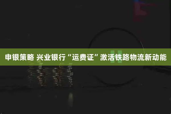 申银策略 兴业银行“运费证”激活铁路物流新动能