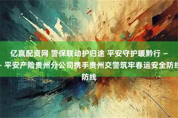 亿赢配资网 警保联动护归途 平安守护暖黔行 —— 平安产险贵州分公司携手贵州交警筑牢春运安全防线
