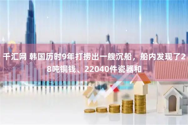 千汇网 韩国历时9年打捞出一艘沉船，船内发现了28吨铜钱、22040件瓷器和