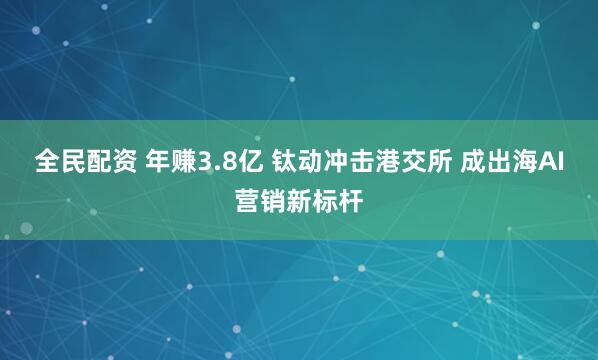 全民配资 年赚3.8亿 钛动冲击港交所 成出海AI营销新标杆