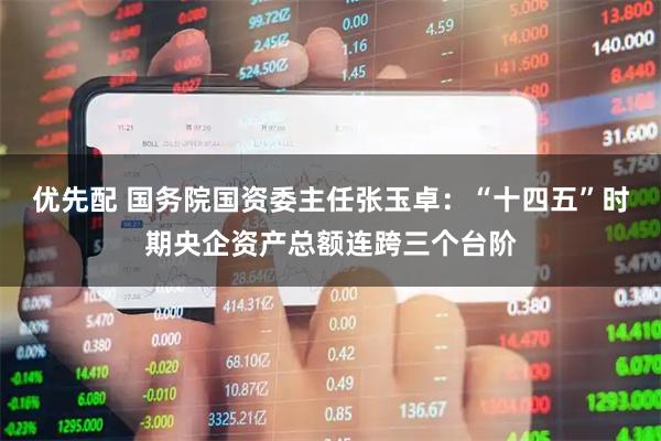 优先配 国务院国资委主任张玉卓：“十四五”时期央企资产总额连跨三个台阶