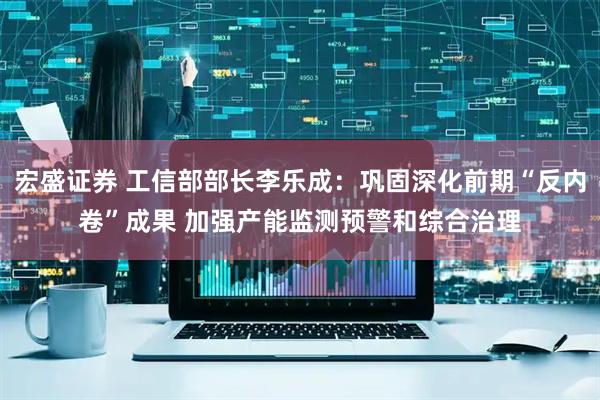 宏盛证券 工信部部长李乐成：巩固深化前期“反内卷”成果 加强产能监测预警和综合治理
