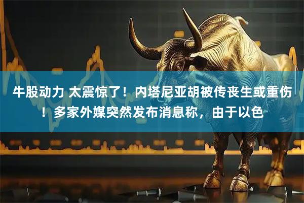牛股动力 太震惊了！内塔尼亚胡被传丧生或重伤！多家外媒突然发布消息称，由于以色