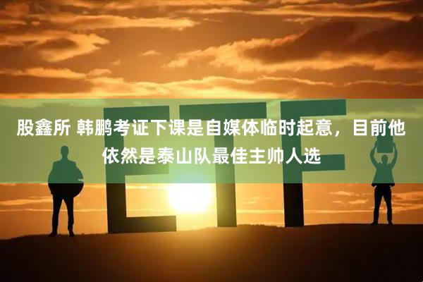 股鑫所 韩鹏考证下课是自媒体临时起意，目前他依然是泰山队最佳主帅人选