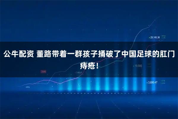 公牛配资 董路带着一群孩子捅破了中国足球的肛门痔疮！
