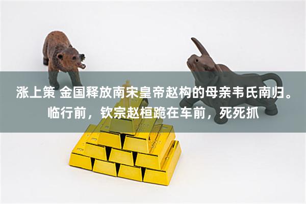 涨上策 金国释放南宋皇帝赵构的母亲韦氏南归。临行前，钦宗赵桓跪在车前，死死抓