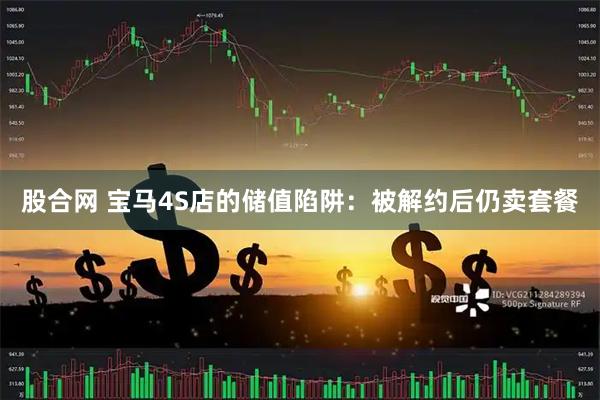 股合网 宝马4S店的储值陷阱：被解约后仍卖套餐