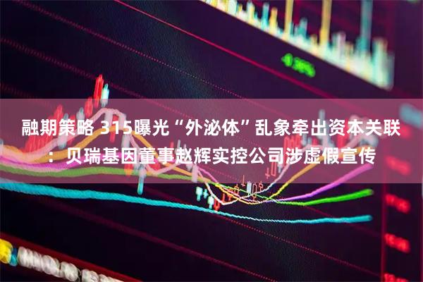 融期策略 315曝光“外泌体”乱象牵出资本关联：贝瑞基因董事赵辉实控公司涉虚假宣传