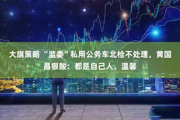 大旗策略 “监委”私用公务车北检不处理，黄国昌狠酸：都是自己人，温馨