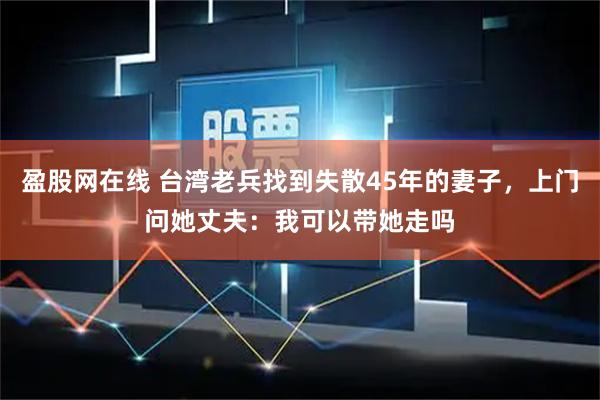 盈股网在线 台湾老兵找到失散45年的妻子，上门问她丈夫：我可以带她走吗