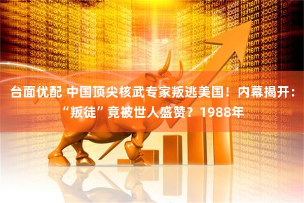 台面优配 中国顶尖核武专家叛逃美国!内幕揭开:“叛徒”竟被世人盛赞?1988年