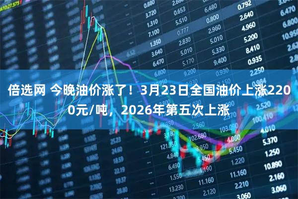 倍选网 今晚油价涨了！3月23日全国油价上涨2200元/吨，2026年第五次上涨