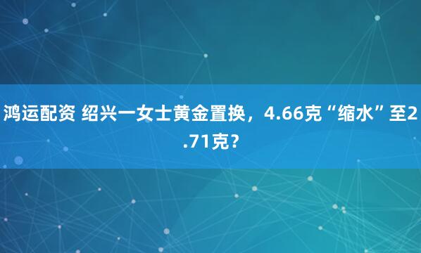 鸿运配资 绍兴一女士黄金置换，4.66克“缩水”至2.71克？