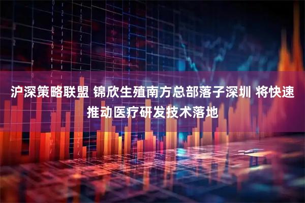 沪深策略联盟 锦欣生殖南方总部落子深圳 将快速推动医疗研发技术落地