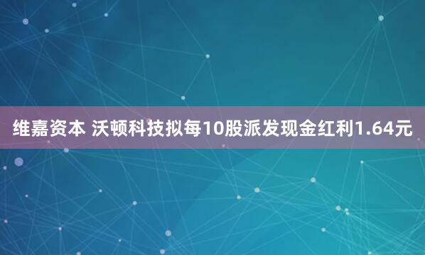 维嘉资本 沃顿科技拟每10股派发现金红利1.64元