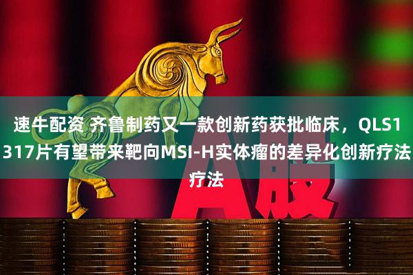 速牛配资 齐鲁制药又一款创新药获批临床，QLS1317片有望带来靶向MSI-H实体瘤的差异化创新疗法