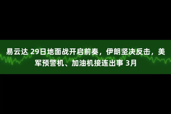 易云达 29日地面战开启前奏，伊朗坚决反击，美军预警机、加油机接连出事 3月