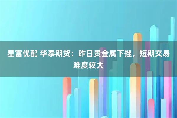 星富优配 华泰期货：昨日贵金属下挫，短期交易难度较大