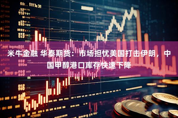 米牛金融 华泰期货：市场担忧美国打击伊朗，中国甲醇港口库存快速下降
