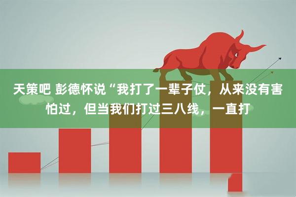 天策吧 彭德怀说“我打了一辈子仗，从来没有害怕过，但当我们打过三八线，一直打