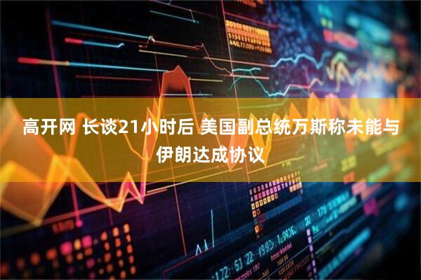 高开网 长谈21小时后 美国副总统万斯称未能与伊朗达成协议
