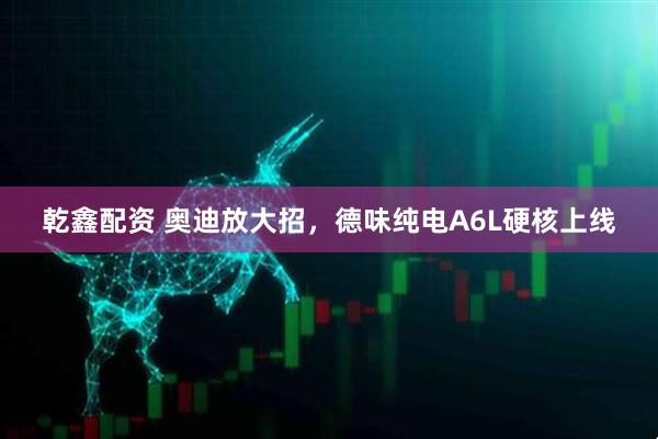 乾鑫配资 奥迪放大招，德味纯电A6L硬核上线
