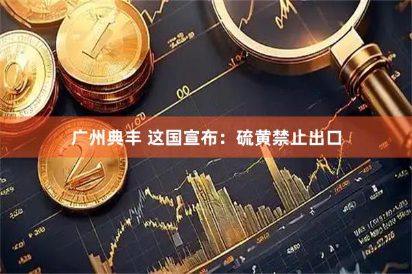 广州典丰 这国宣布：硫黄禁止出口