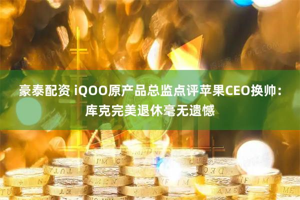 豪泰配资 iQOO原产品总监点评苹果CEO换帅:库克完美退休毫无遗憾