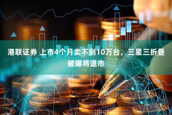 港联证券 上市4个月卖不到10万台，三星三折叠被曝将退市