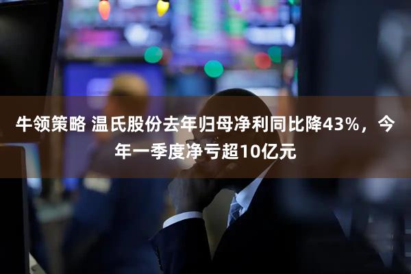 牛领策略 温氏股份去年归母净利同比降43%，今年一季度净亏超10亿元