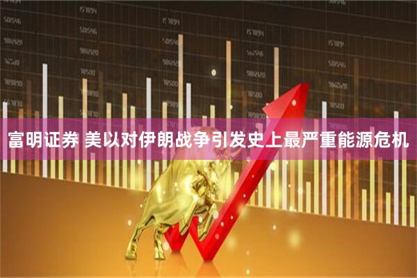 富明证券 美以对伊朗战争引发史上最严重能源危机