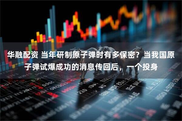 华融配资 当年研制原子弹时有多保密？当我国原子弹试爆成功的消息传回后，一个投身