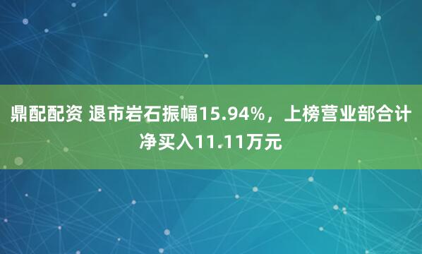 鼎配配资 退市岩石振幅15.94%，上榜营业部合计净买入11.11万元