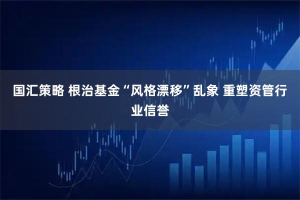 国汇策略 根治基金“风格漂移”乱象 重塑资管行业信誉