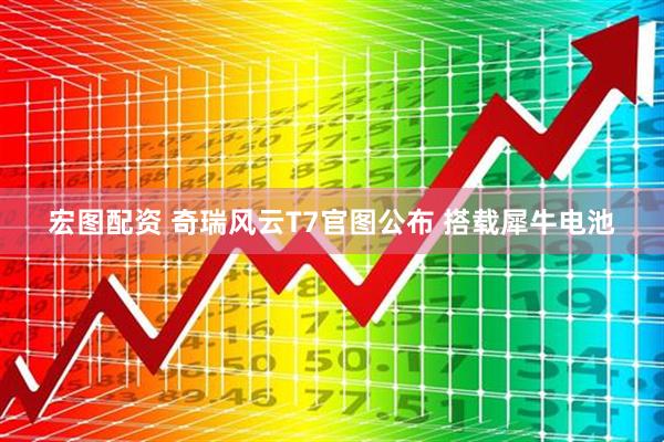 宏图配资 奇瑞风云T7官图公布 搭载犀牛电池