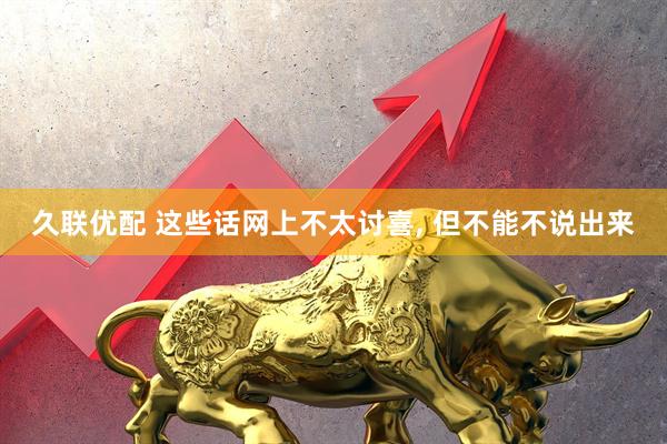 久联优配 这些话网上不太讨喜, 但不能不说出来