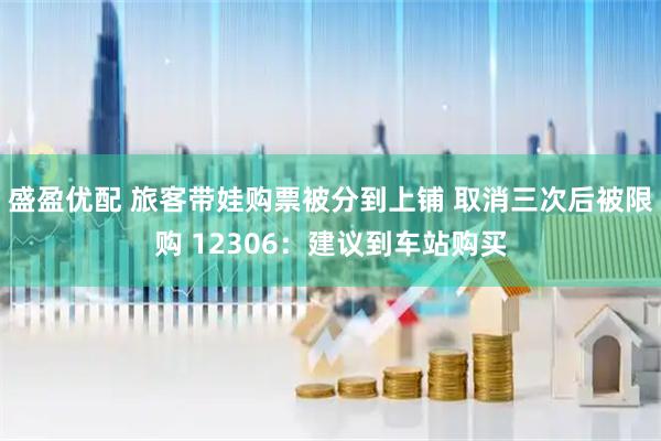盛盈优配 旅客带娃购票被分到上铺 取消三次后被限购 12306:建议到车站购买
