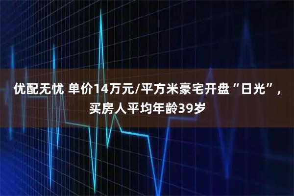 优配无忧 单价14万元/平方米豪宅开盘“日光”，买房人平均年龄39岁