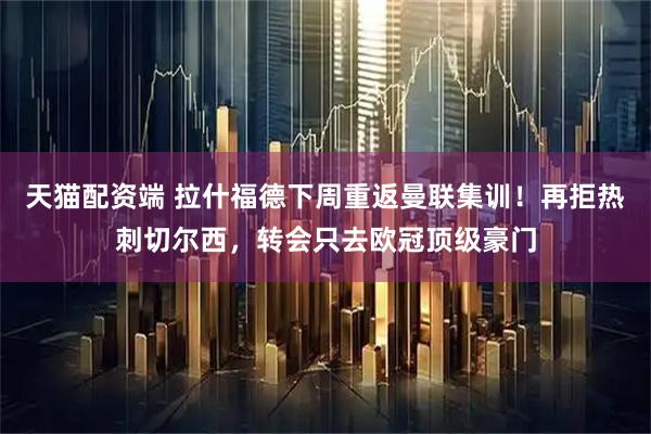 天猫配资端 拉什福德下周重返曼联集训！再拒热刺切尔西，转会只去欧冠顶级豪门