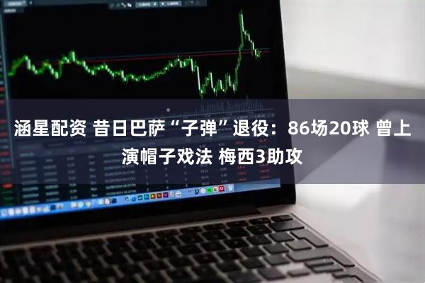 涵星配资 昔日巴萨“子弹”退役：86场20球 曾上演帽子戏法 梅西3助攻