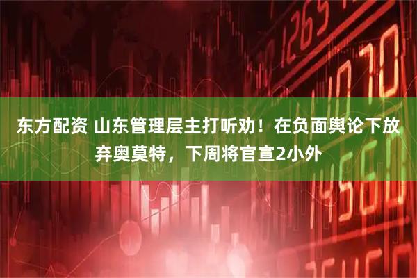 东方配资 山东管理层主打听劝！在负面舆论下放弃奥莫特，下周将官宣2小外