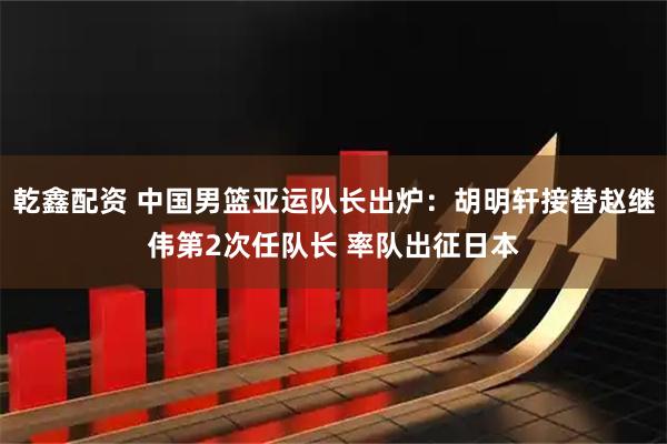 乾鑫配资 中国男篮亚运队长出炉：胡明轩接替赵继伟第2次任队长 率队出征日本