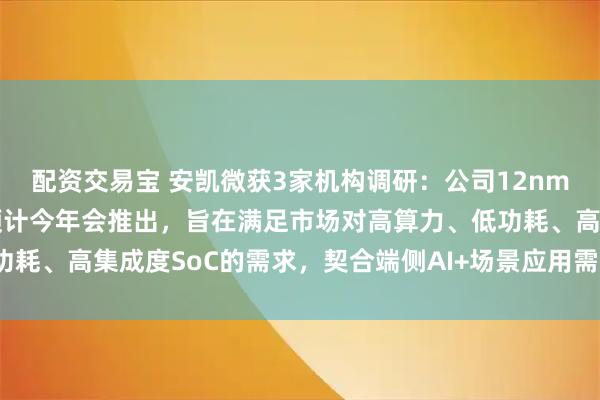 配资交易宝 安凯微获3家机构调研：公司12nm制程芯片目前在研中，预计今年会推出，旨在满足市场对高算力、低功耗、高集成度SoC的需求，契合端侧AI+场景应用需求（附调研问答）