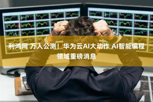利鸿网 万人公测！华为云AI大动作 AI智能编程领域重磅消息