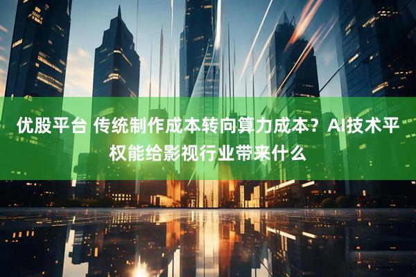 优股平台 传统制作成本转向算力成本？AI技术平权能给影视行业带来什么