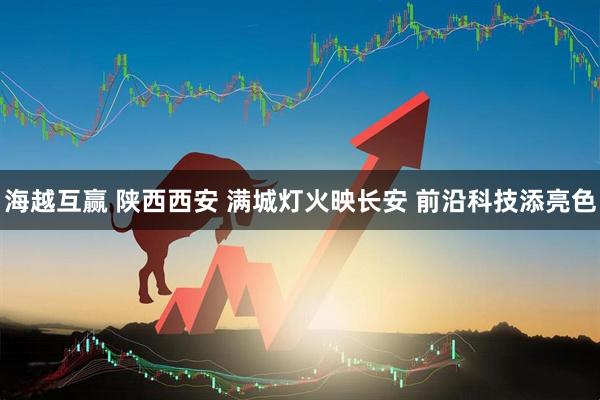 海越互赢 陕西西安 满城灯火映长安 前沿科技添亮色
